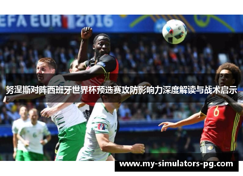 努涅斯对阵西班牙世界杯预选赛攻防影响力深度解读与战术启示 努涅斯对阵西班牙世界杯预选赛攻防影响力深度解读与战术启示