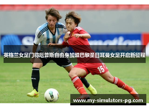 英格兰女足门将厄普斯自由身加盟巴黎圣日耳曼女足开启新征程 英格兰女足门将厄普斯自由身加盟巴黎圣日耳曼女足开启新征程